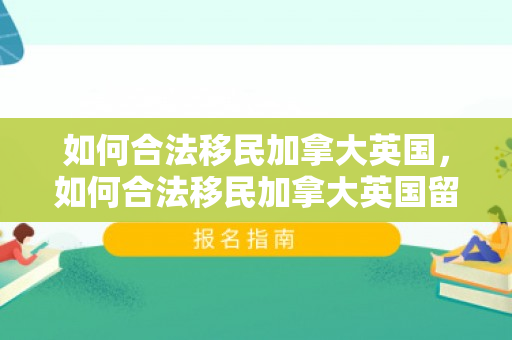 如何合法移民加拿大英国，如何合法移民加拿大英国留学