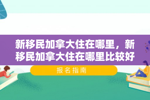 新移民加拿大住在哪里，新移民加拿大住在哪里比较好