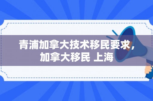 青浦加拿大技术移民要求，加拿大移民 上海