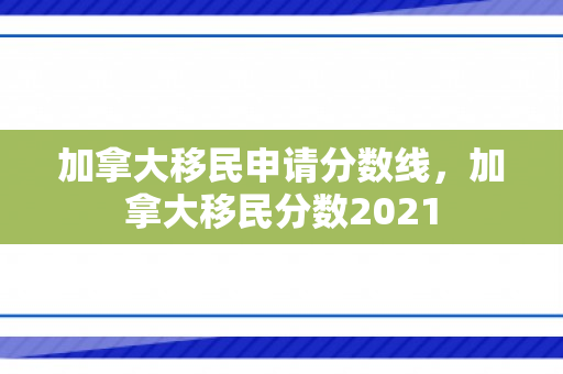 加拿大移民申请分数线，加拿大移民分数2021