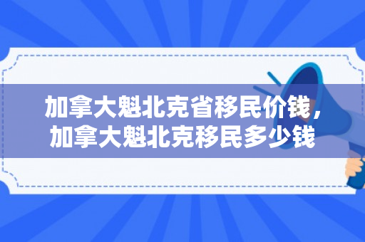 加拿大魁北克省移民价钱，加拿大魁北克移民多少钱