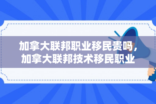 加拿大联邦职业移民贵吗，加拿大联邦技术移民职业