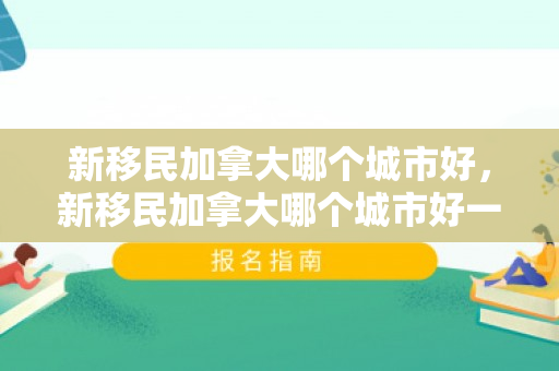 新移民加拿大哪个城市好，新移民加拿大哪个城市好一点
