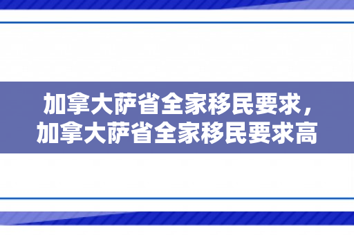加拿大萨省全家移民要求，加拿大萨省全家移民要求高吗