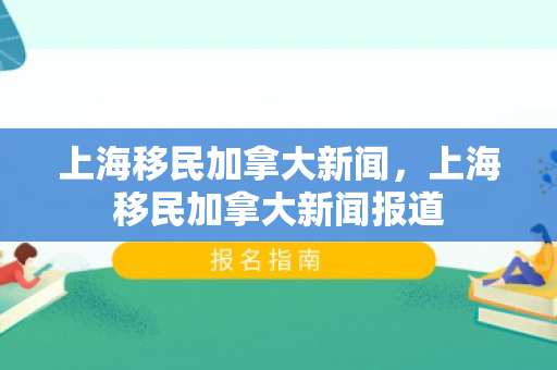 上海移民加拿大新闻，上海移民加拿大新闻报道