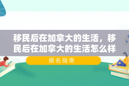 移民后在加拿大的生活，移民后在加拿大的生活怎么样