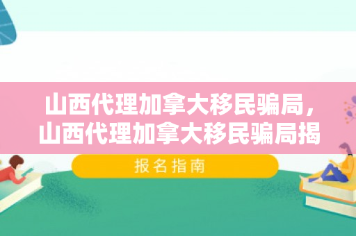 山西代理加拿大移民骗局，山西代理加拿大移民骗局揭秘