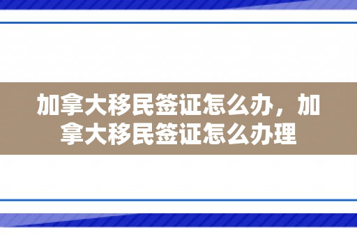 加拿大移民签证怎么办，加拿大移民签证怎么办理