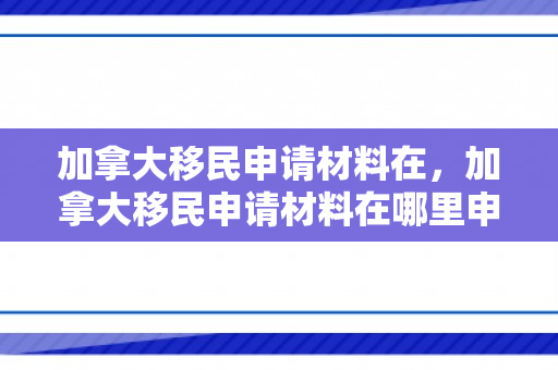 加拿大移民申请材料在，加拿大移民申请材料在哪里申请