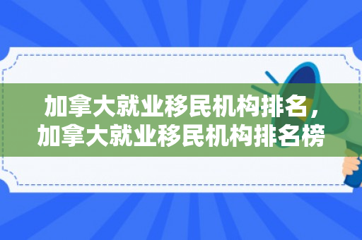 加拿大就业移民机构排名，加拿大就业移民机构排名榜