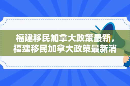 福建移民加拿大政策最新，福建移民加拿大政策最新消息