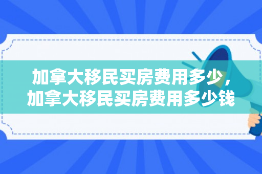 加拿大移民买房费用多少，加拿大移民买房费用多少钱