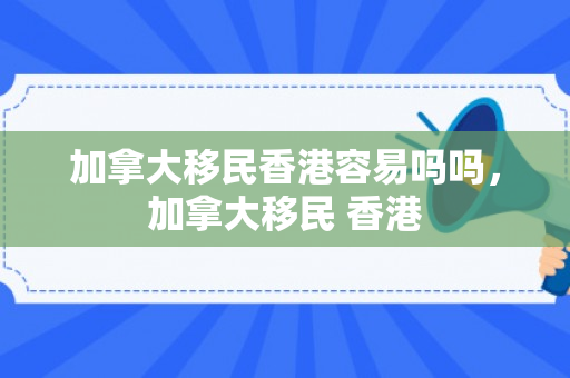 加拿大移民香港容易吗吗，加拿大移民 香港