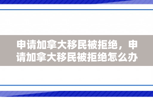 申请加拿大移民被拒绝，申请加拿大移民被拒绝怎么办