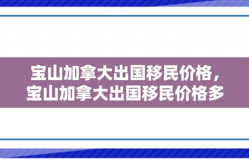 宝山加拿大出国移民价格，宝山加拿大出国移民价格多少