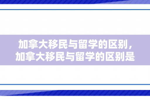 加拿大移民与留学的区别，加拿大移民与留学的区别是什么