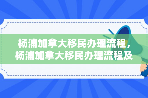 杨浦加拿大移民办理流程，杨浦加拿大移民办理流程及费用