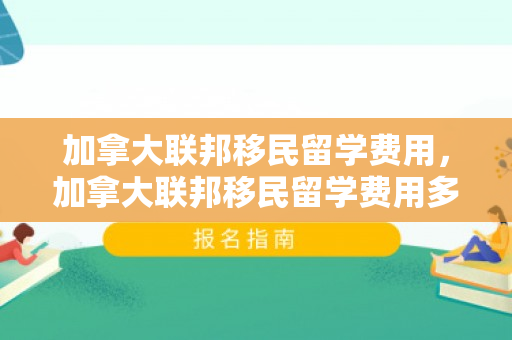 加拿大联邦移民留学费用，加拿大联邦移民留学费用多少