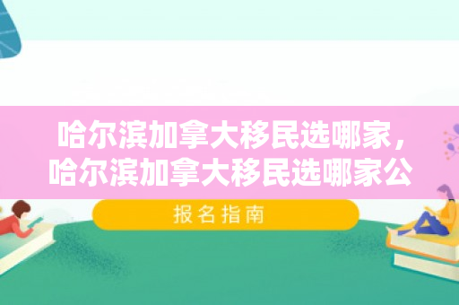 哈尔滨加拿大移民选哪家，哈尔滨加拿大移民选哪家公司好