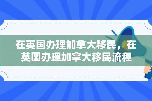 在英国办理加拿大移民，在英国办理加拿大移民流程