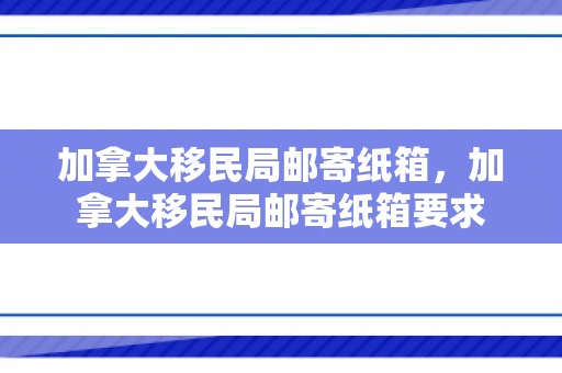 加拿大移民局邮寄纸箱，加拿大移民局邮寄纸箱要求