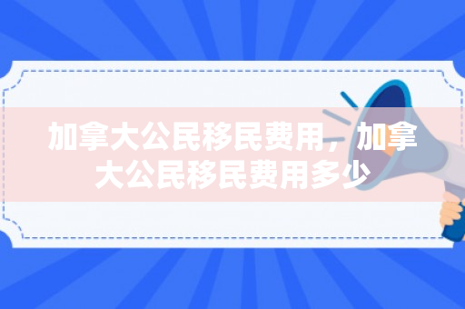 加拿大公民移民费用，加拿大公民移民费用多少