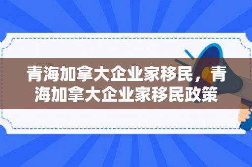 青海加拿大企业家移民，青海加拿大企业家移民政策
