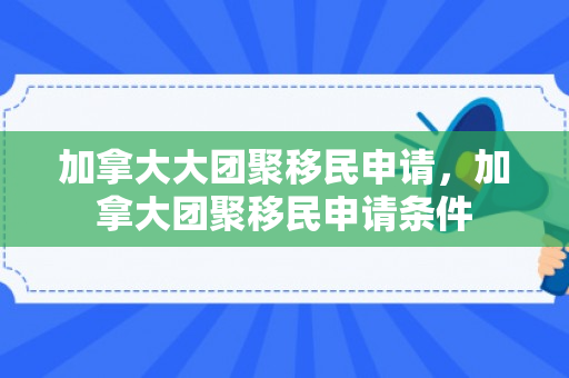 加拿大大团聚移民申请，加拿大团聚移民申请条件
