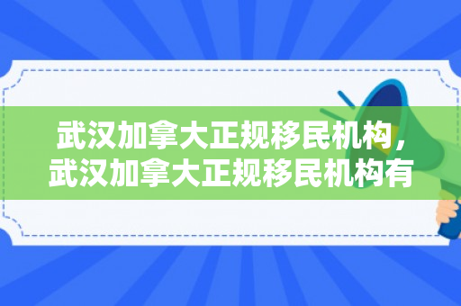 武汉加拿大正规移民机构，武汉加拿大正规移民机构有哪些
