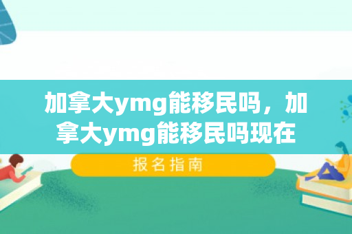 加拿大ymg能移民吗，加拿大ymg能移民吗现在