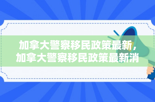 加拿大警察移民政策最新，加拿大警察移民政策最新消息