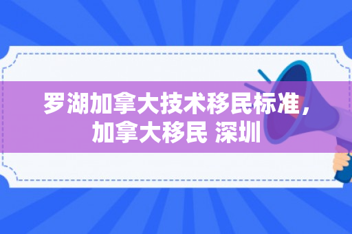 罗湖加拿大技术移民标准，加拿大移民 深圳