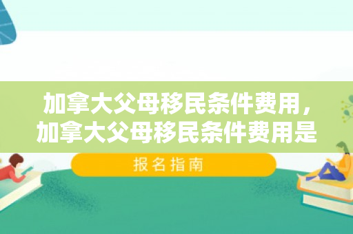 加拿大父母移民条件费用，加拿大父母移民条件费用是多少
