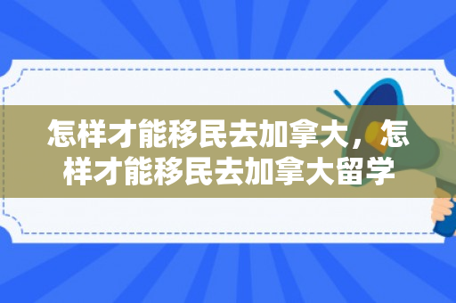怎样才能移民去加拿大，怎样才能移民去加拿大留学