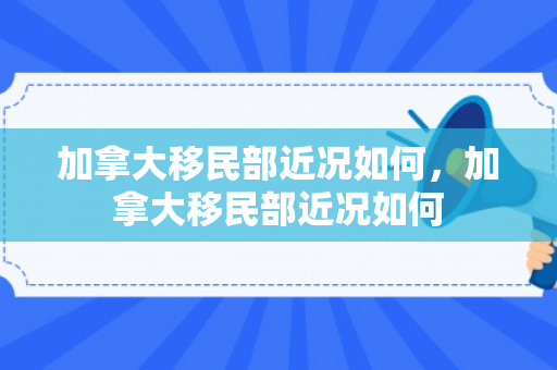 加拿大移民部近况如何，加拿大移民部近况如何