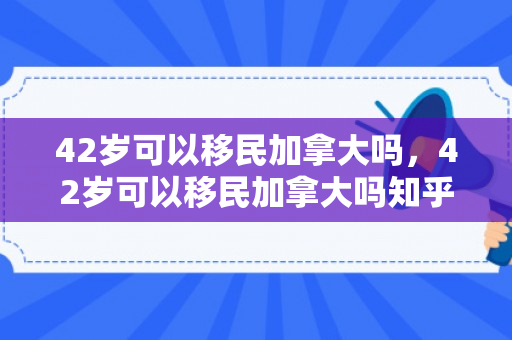 42岁可以移民加拿大吗，42岁可以移民加拿大吗知乎