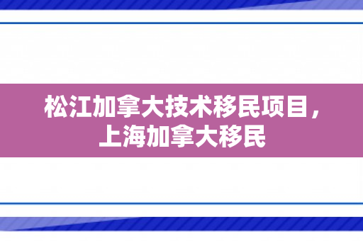 松江加拿大技术移民项目，上海加拿大移民