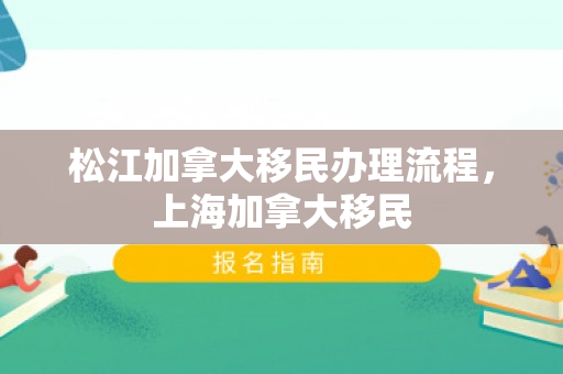 松江加拿大移民办理流程，上海加拿大移民