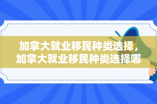 加拿大就业移民种类选择，加拿大就业移民种类选择哪个