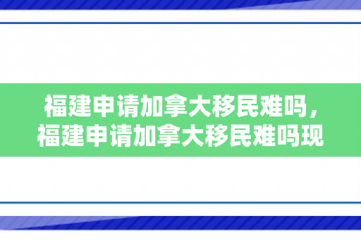 福建申请加拿大移民难吗，福建申请加拿大移民难吗现在