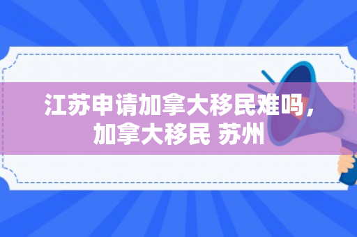 江苏申请加拿大移民难吗，加拿大移民 苏州