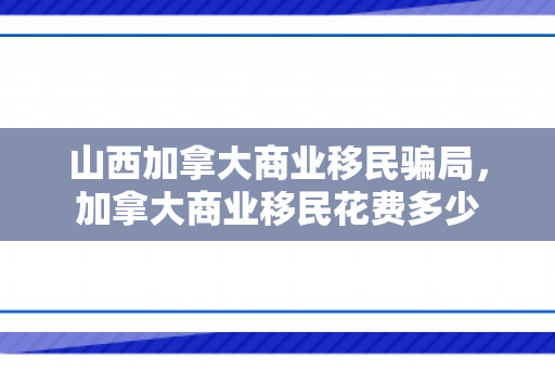 山西加拿大商业移民骗局，加拿大商业移民花费多少