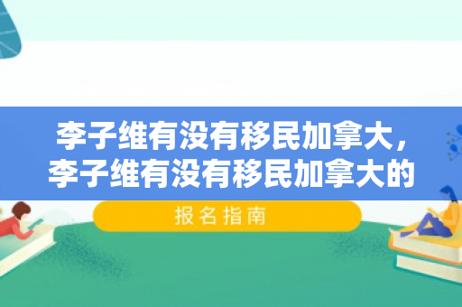 李子维有没有移民加拿大，李子维有没有移民加拿大的