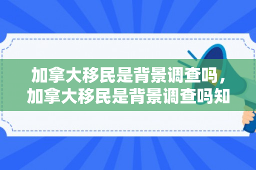 加拿大移民是背景调查吗，加拿大移民是背景调查吗知乎