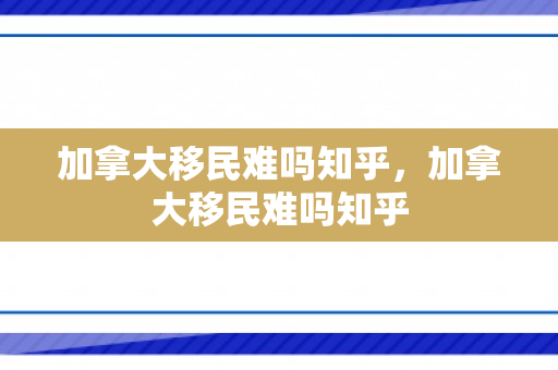 加拿大移民难吗知乎，加拿大移民难吗知乎