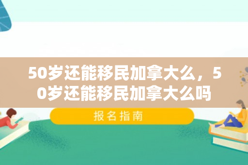 50岁还能移民加拿大么，50岁还能移民加拿大么吗