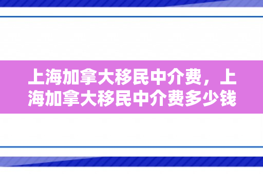上海加拿大移民中介费，上海加拿大移民中介费多少钱