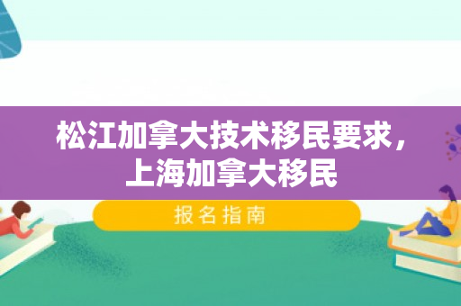 松江加拿大技术移民要求，上海加拿大移民