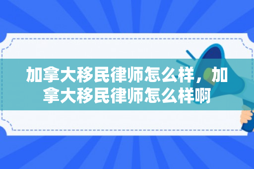 加拿大移民律师怎么样，加拿大移民律师怎么样啊