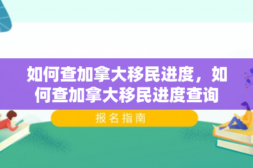 如何查加拿大移民进度，如何查加拿大移民进度查询
